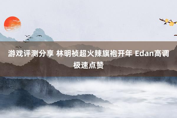 游戏评测分享 林明祯超火辣旗袍开年 Edan高调极速点赞