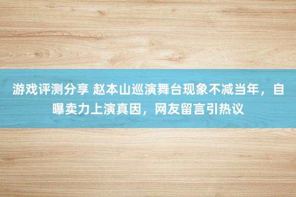 游戏评测分享 赵本山巡演舞台现象不减当年，自曝卖力上演真因，网友留言引热议