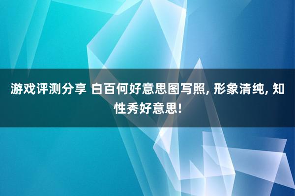 游戏评测分享 白百何好意思图写照, 形象清纯, 知性秀好意思!