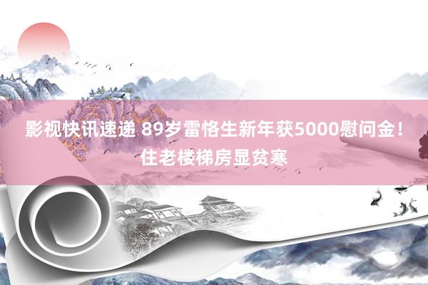 影视快讯速递 89岁雷恪生新年获5000慰问金！住老楼梯房显贫寒