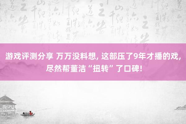 游戏评测分享 万万没料想, 这部压了9年才播的戏, 尽然帮董洁“扭转”了口碑!