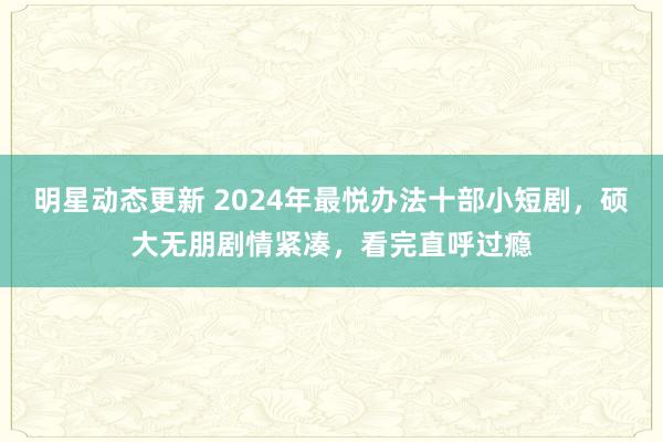 明星动态更新 2024年最悦办法十部小短剧，硕大无朋剧情紧凑，看完直呼过瘾