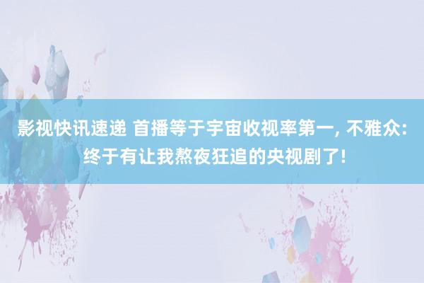 影视快讯速递 首播等于宇宙收视率第一, 不雅众: 终于有让我熬夜狂追的央视剧了!