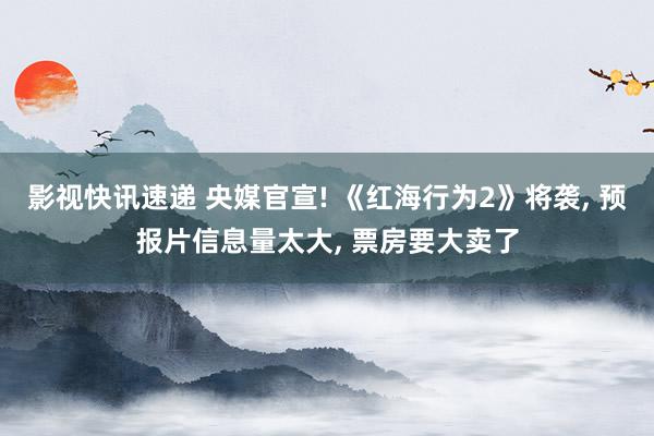 影视快讯速递 央媒官宣! 《红海行为2》将袭, 预报片信息量太大, 票房要大卖了