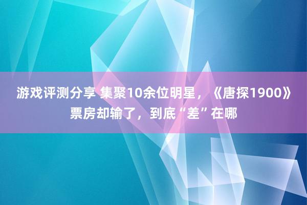 游戏评测分享 集聚10余位明星，《唐探1900》票房却输了，到底“差”在哪