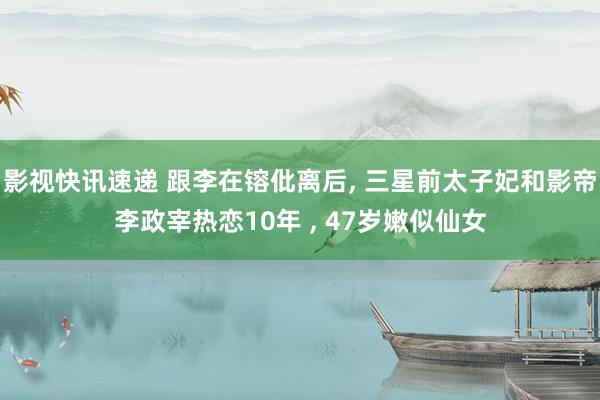 影视快讯速递 跟李在镕仳离后, 三星前太子妃和影帝李政宰热恋10年 , 47岁嫩似仙女