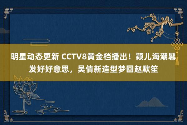 明星动态更新 CCTV8黄金档播出！颖儿海潮鬈发好好意思，吴倩新造型梦回赵默笙