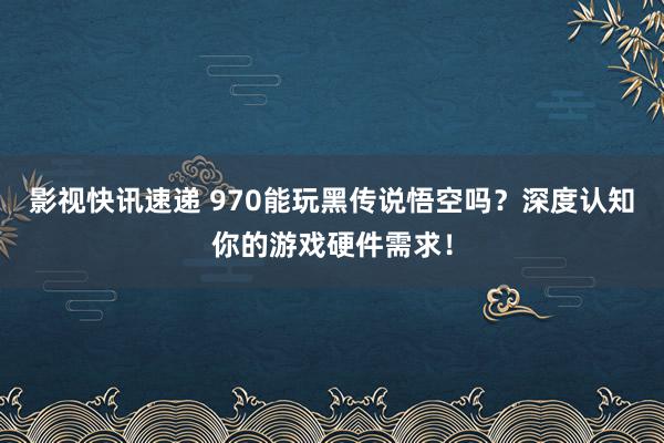 影视快讯速递 970能玩黑传说悟空吗？深度认知你的游戏硬件需求！