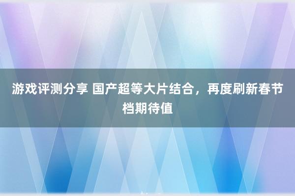 游戏评测分享 国产超等大片结合，再度刷新春节档期待值