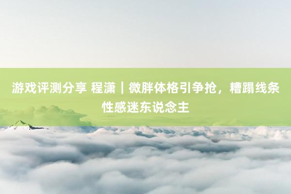 游戏评测分享 程潇｜微胖体格引争抢，糟蹋线条性感迷东说念主