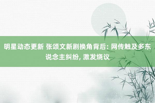 明星动态更新 张颂文新剧换角背后: 网传触及多东说念主纠纷, 激发烧议