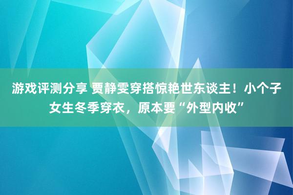 游戏评测分享 贾静雯穿搭惊艳世东谈主！小个子女生冬季穿衣，原本要“外型内收”