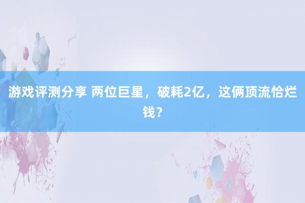 游戏评测分享 两位巨星，破耗2亿，这俩顶流恰烂钱？