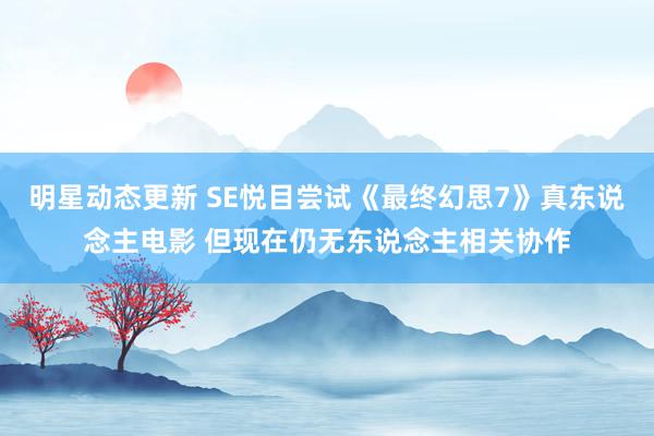 明星动态更新 SE悦目尝试《最终幻思7》真东说念主电影 但现在仍无东说念主相关协作