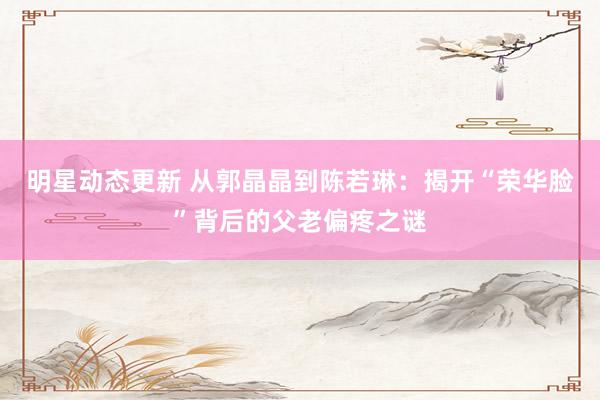 明星动态更新 从郭晶晶到陈若琳：揭开“荣华脸”背后的父老偏疼之谜