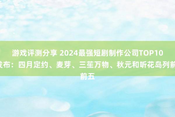 游戏评测分享 2024最强短剧制作公司TOP100发布：四月定约、麦芽、三苼万物、秋元和听花岛列前五