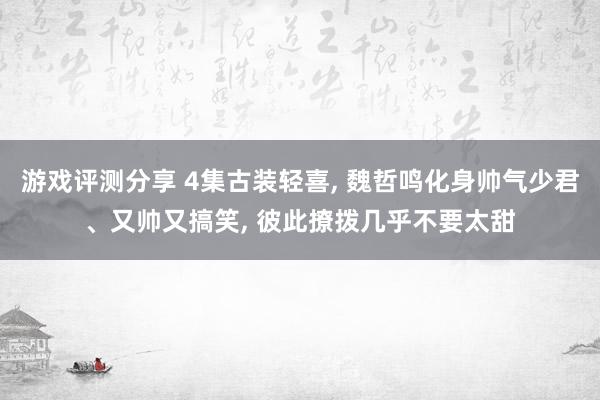 游戏评测分享 4集古装轻喜, 魏哲鸣化身帅气少君、又帅又搞笑, 彼此撩拨几乎不要太甜