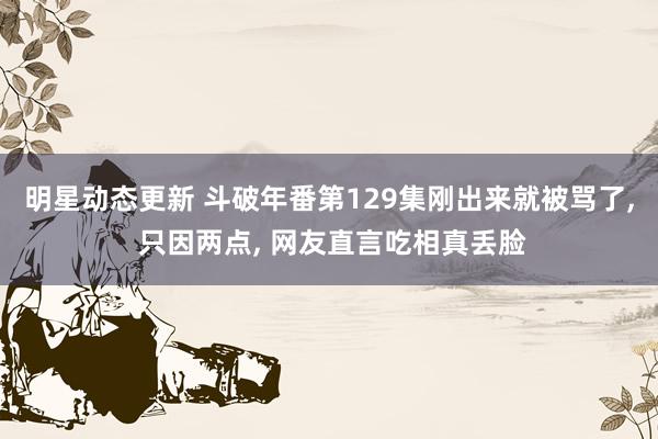 明星动态更新 斗破年番第129集刚出来就被骂了, 只因两点, 网友直言吃相真丢脸