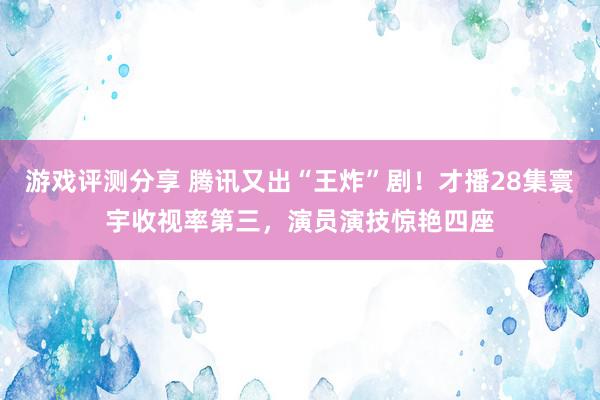 游戏评测分享 腾讯又出“王炸”剧！才播28集寰宇收视率第三，演员演技惊艳四座