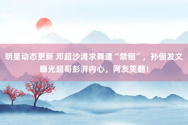 明星动态更新 邓超沙滩求舞遭“禁锢”，孙俪发文曝光超哥彭湃内心，网友笑翻！