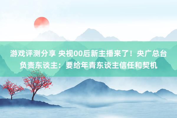 游戏评测分享 央视00后新主播来了！央广总台负责东谈主：要给年青东谈主信任和契机