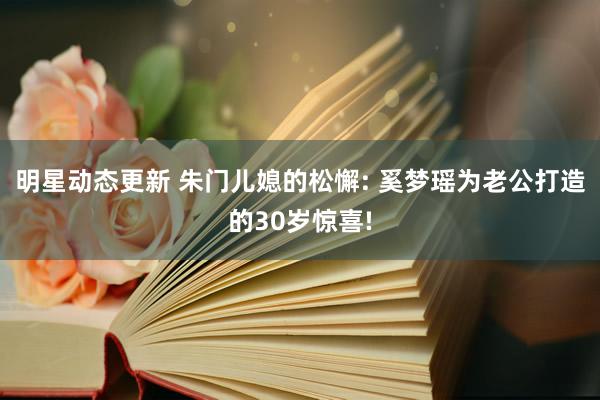 明星动态更新 朱门儿媳的松懈: 奚梦瑶为老公打造的30岁惊喜!