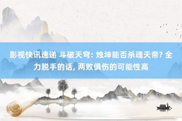 影视快讯速递 斗破天穹: 烛坤能否杀魂天帝? 全力脱手的话, 两败俱伤的可能性高