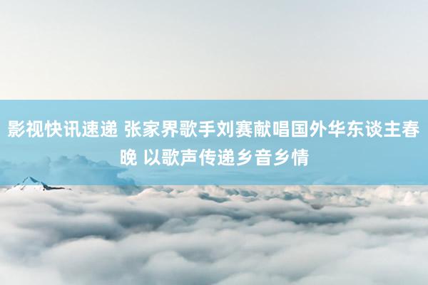 影视快讯速递 张家界歌手刘赛献唱国外华东谈主春晚 以歌声传递乡音乡情