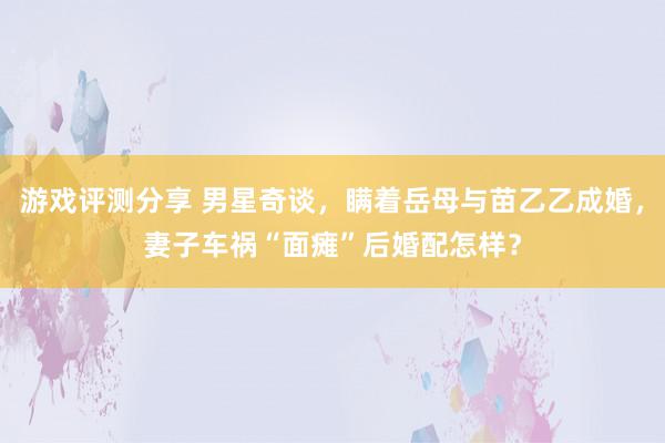 游戏评测分享 男星奇谈，瞒着岳母与苗乙乙成婚，妻子车祸“面瘫”后婚配怎样？