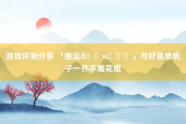 游戏评测分享 「搬运🐻‍❄️」与好意思帆子一齐不雅花组