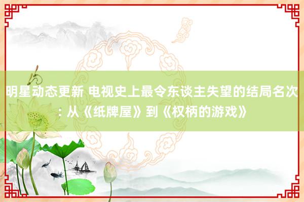 明星动态更新 电视史上最令东谈主失望的结局名次: 从《纸牌屋》到《权柄的游戏》