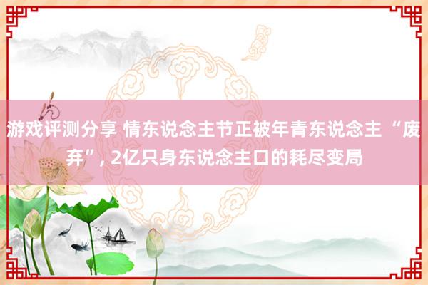 游戏评测分享 情东说念主节正被年青东说念主 “废弃”, 2亿只身东说念主口的耗尽变局