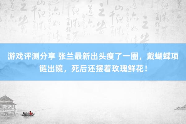 游戏评测分享 张兰最新出头瘦了一圈，戴蝴蝶项链出镜，死后还摆着玫瑰鲜花！