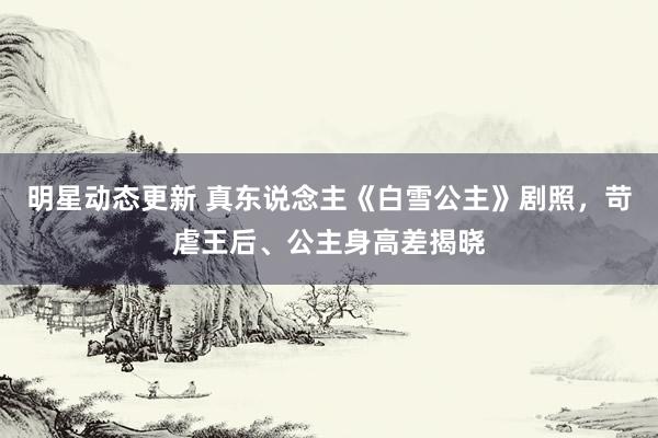 明星动态更新 真东说念主《白雪公主》剧照，苛虐王后、公主身高差揭晓