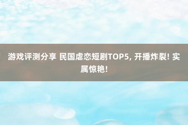 游戏评测分享 民国虐恋短剧TOP5, 开播炸裂! 实属惊艳!