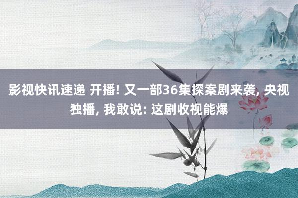 影视快讯速递 开播! 又一部36集探案剧来袭, 央视独播, 我敢说: 这剧收视能爆