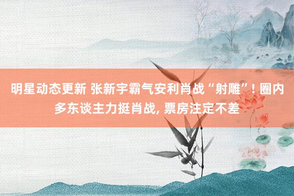 明星动态更新 张新宇霸气安利肖战“射雕”! 圈内多东谈主力挺肖战, 票房注定不差