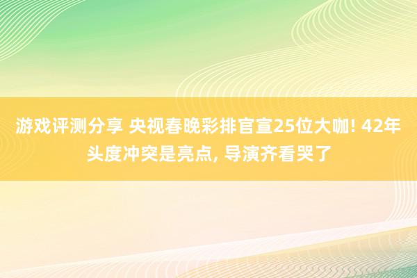 游戏评测分享 央视春晚彩排官宣25位大咖! 42年头度冲突是亮点, 导演齐看哭了