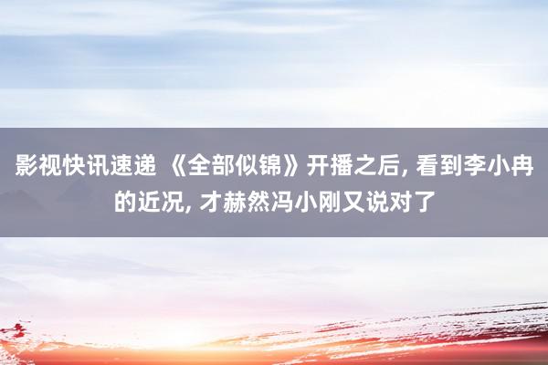 影视快讯速递 《全部似锦》开播之后, 看到李小冉的近况, 才赫然冯小刚又说对了