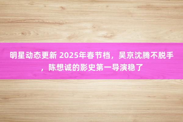 明星动态更新 2025年春节档，吴京沈腾不脱手，陈想诚的影史第一导演稳了