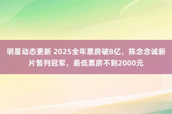 明星动态更新 2025全年票房破8亿，陈念念诚新片暂列冠军，最低票房不到2000元