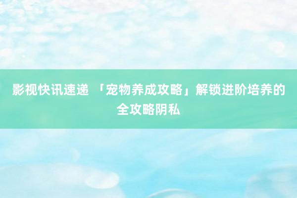 影视快讯速递 「宠物养成攻略」解锁进阶培养的全攻略阴私