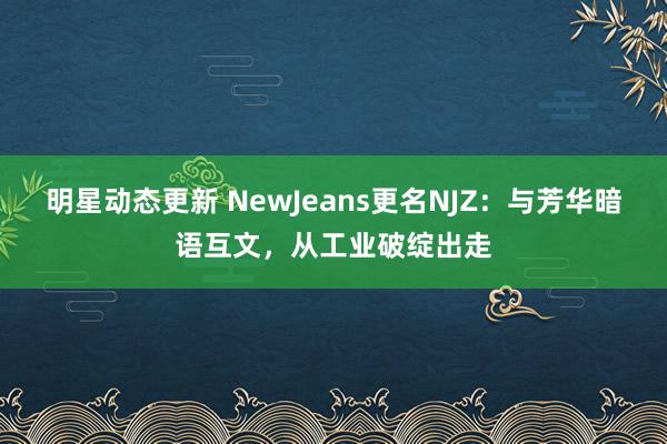 明星动态更新 NewJeans更名NJZ：与芳华暗语互文，从工业破绽出走