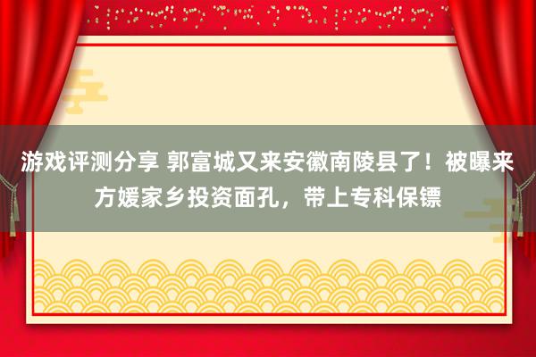 游戏评测分享 郭富城又来安徽南陵县了！被曝来方媛家乡投资面孔，带上专科保镖