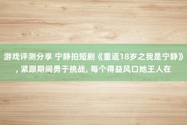 游戏评测分享 宁静拍短剧《重返18岁之我是宁静》, 紧跟期间勇于挑战, 每个得益风口她王人在