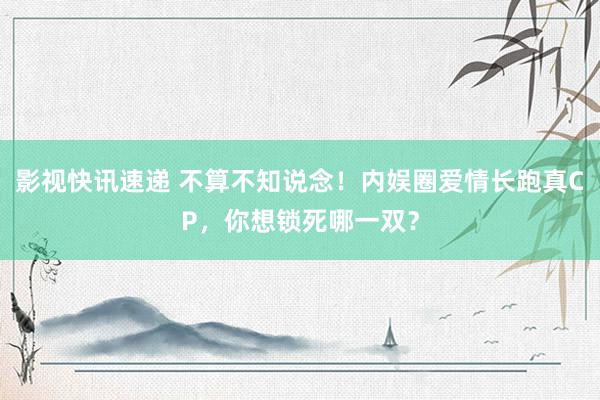 影视快讯速递 不算不知说念！内娱圈爱情长跑真CP，你想锁死哪一双？