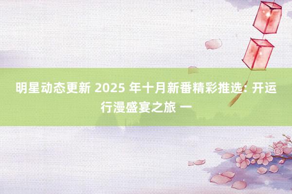 明星动态更新 2025 年十月新番精彩推选: 开运行漫盛宴之旅 一