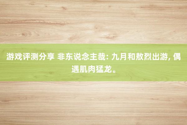 游戏评测分享 非东说念主哉: 九月和敖烈出游, 偶遇肌肉猛龙。