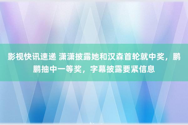 影视快讯速递 潇潇披露她和汉森首轮就中奖，鹏鹏抽中一等奖，字幕披露要紧信息