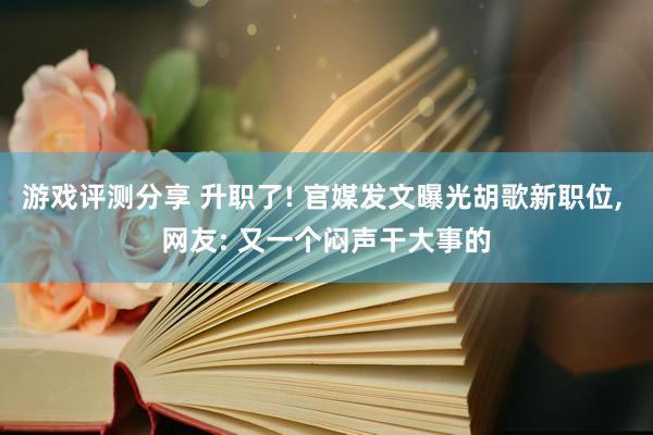 游戏评测分享 升职了! 官媒发文曝光胡歌新职位, 网友: 又一个闷声干大事的